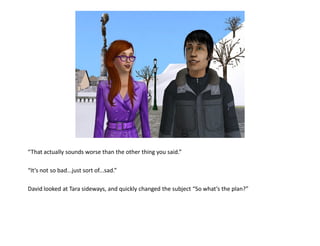 “That actually sounds worse than the other thing you said.”

“It’s not so bad...just sort of...sad.”

David looked at Tara sideways, and quickly changed the subject “So what’s the plan?”
 