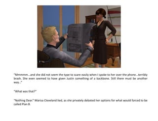 “Mmmmm...and she did not seem the type to scare easily when I spoke to her over the phone...terribly
brash. She even seemed to have given Justin something of a backbone. Still there must be another
way...”

“What was that?”

“Nothing Dear.” Marisa Cleveland lied, as she privately debated her options for what would forced to be
called Plan B.
 