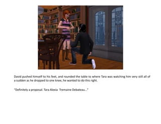 David pushed himself to his feet, and rounded the table to where Tara was watching him very still all of
a sudden as he dropped to one knee, he wanted to do this right.

“Definitely a proposal. Tara Alexia Tremaine Debateau...”
 