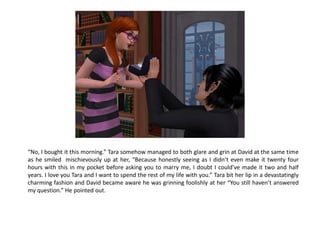 “No, I bought it this morning.” Tara somehow managed to both glare and grin at David at the same time
as he smiled mischievously up at her, “Because honestly seeing as I didn’t even make it twenty four
hours with this in my pocket before asking you to marry me, I doubt I could’ve made it two and half
years. I love you Tara and I want to spend the rest of my life with you.” Tara bit her lip in a devastatingly
charming fashion and David became aware he was grinning foolishly at her “You still haven’t answered
my question.” He pointed out.
 