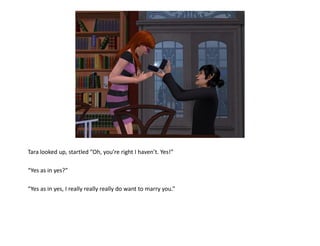 Tara looked up, startled “Oh, you’re right I haven’t. Yes!”

“Yes as in yes?”

“Yes as in yes, I really really really do want to marry you.”
 