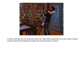 He didn’t even give her time to get the ring on her finger before gathering her up into a bone crushing
embrace, both of them laughing far louder than was appropriate in a library.
 