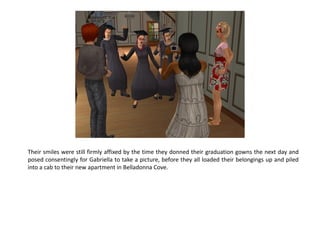 Their smiles were still firmly affixed by the time they donned their graduation gowns the next day and
posed consentingly for Gabriella to take a picture, before they all loaded their belongings up and piled
into a cab to their new apartment in Belladonna Cove.
 