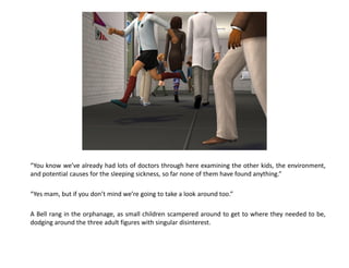 “You know we’ve already had lots of doctors through here examining the other kids, the environment,
and potential causes for the sleeping sickness, so far none of them have found anything.”

“Yes mam, but if you don’t mind we’re going to take a look around too.”

A Bell rang in the orphanage, as small children scampered around to get to where they needed to be,
dodging around the three adult figures with singular disinterest.
 