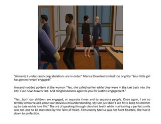“Armand, I understand congratulations are in order.” Marisa Cleveland smiled too brightly “Your little girl
has gotten herself engaged!”

Armand nodded politely at the woman “Yes, she called earlier while they were in the taxi back into the
city. I see news travels fast. And congratulations again to you for Justin’s engagement.”

“Yes...both our children are engaged, at separate times and to separate people. Once again, I am so
terribly embarrassed about our previous misunderstanding. My son just didn’t see fit to keep his mother
up to date on his love life.” The art of speaking through clenched teeth while maintaining a perfect smile
was not one to be mastered by the faint of heart. Fortunately Marisa was not faint hearted, she had it
down to perfection.
 