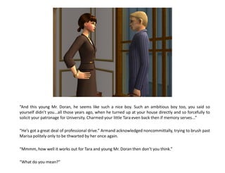 “And this young Mr. Doran, he seems like such a nice boy. Such an ambitious boy too, you said so
yourself didn’t you...all those years ago, when he turned up at your house directly and so forcefully to
solicit your patronage for University. Charmed your little Tara even back then if memory serves...”

“He’s got a great deal of professional drive.” Armand acknowledged noncommittally, trying to brush past
Marisa politely only to be thwarted by her once again.

“Mmmm, how well it works out for Tara and young Mr. Doran then don’t you think.”

“What do you mean?”
 