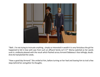 “Well...I’m not trying to insinuate anything...simply so interested in wealth it is very fortuitous the girl he
happened to fall in love with was from such an affluent family isn’t it?” Marisa watched as her words
sunk in, endlessly pleased with the result which flashed across Armand DeBateau’s face tellingly, doubt.
And she had planted the seeds.

“Have a good day Armand.” She smiled at him, before turning on her heel and leaving him to trail a few
steps behind her and gather his thoughts.
 