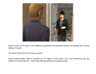 David’s knock on the door of the DeBateau apartment was answered almost immediately by a serious
looking Armand.

“Ah, David. Thank you for coming so quickly.”

David smiled broadly “Well it sounded sort of urgent on the phone...And I was wondering why you
asked me not to bring Tara...” He trailed off expectantly as he stepped inside.
 