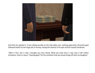 And then he spotted it. It was sitting casually on the side table, just...waiting apparently. Armand’s gaze
followed David’s to the large pile of money, noting the interest in his eyes and his resolve hardened.

“Well in fact, this is why I brought you hear David. What you have here is two and a half million
Simoleons. And it is yours.” David gulped “On the condition that you break things off with my daughter.”
 