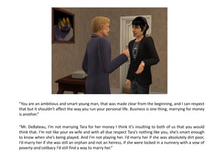 “You are an ambitious and smart young man, that was made clear from the beginning, and I can respect
that but it shouldn’t affect the way you run your personal life. Business is one thing, marrying for money
is another.”

“Mr. DeBateau, I’m not marrying Tara for her money I think it’s insulting to both of us that you would
think that. I’m not like your ex-wife and with all due respect Tara’s nothing like you, she’s smart enough
to know when she’s being played. And I’m not playing her. I’d marry her if she was absolutely dirt poor,
I’d marry her if she was still an orphan and not an heiress, if she were locked in a nunnery with a vow of
poverty and celibacy I’d still find a way to marry her.”
 