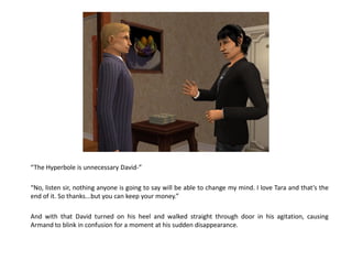 “The Hyperbole is unnecessary David-”

“No, listen sir, nothing anyone is going to say will be able to change my mind. I love Tara and that’s the
end of it. So thanks...but you can keep your money.”

And with that David turned on his heel and walked straight through door in his agitation, causing
Armand to blink in confusion for a moment at his sudden disappearance.
 