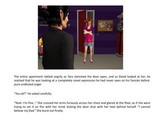 The entire apartment rattled angrily as Tara slammed the door open, and as David looked at her, he
realized that he was looking at a completely novel expression he had never seen on his fiancée before.
pure undiluted anger.

“You ok?” He asked carefully.

“Yeah. I’m fine...” She crossed her arms furiously across her chest and glared at the floor, as if she were
trying to set it on fire with her mind, kicking the door shut with her heel behind herself. “I cannot
believe my Dad.” She burst out finally.
 