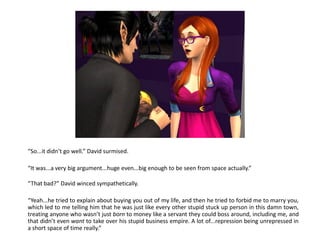 “So...it didn’t go well.” David surmised.

“It was...a very big argument...huge even...big enough to be seen from space actually.”

“That bad?” David winced sympathetically.

“Yeah...he tried to explain about buying you out of my life, and then he tried to forbid me to marry you,
which led to me telling him that he was just like every other stupid stuck up person in this damn town,
treating anyone who wasn’t just born to money like a servant they could boss around, including me, and
that didn’t even want to take over his stupid business empire. A lot of...repression being unrepressed in
a short space of time really.”
 