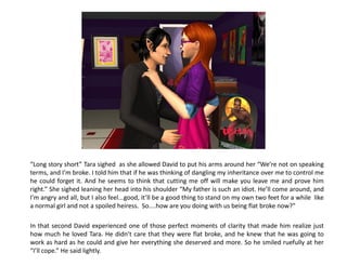 “Long story short” Tara sighed as she allowed David to put his arms around her “We’re not on speaking
terms, and I’m broke. I told him that if he was thinking of dangling my inheritance over me to control me
he could forget it. And he seems to think that cutting me off will make you leave me and prove him
right.” She sighed leaning her head into his shoulder “My father is such an idiot. He’ll come around, and
I’m angry and all, but I also feel...good, it’ll be a good thing to stand on my own two feet for a while like
a normal girl and not a spoiled heiress. So....how are you doing with us being flat broke now?”

In that second David experienced one of those perfect moments of clarity that made him realize just
how much he loved Tara. He didn’t care that they were flat broke, and he knew that he was going to
work as hard as he could and give her everything she deserved and more. So he smiled ruefully at her
“I’ll cope.” He said lightly.
 