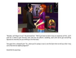 “Besides, we’ll figure it out.” He promised her “We’ll just have to take it easy on expenses at first...we’ll
wait for a while to get married, wait until we can afford a wedding, wait until we’ve got everything
figured out and why are you looking at me that way.”

Tara gave him a sheepish grin “So...what you’re saying is now is not the best time to tell you that I may
sort of be kind of slightly pregnant?”

David felt his jaw drop.
 