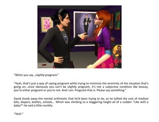 “When you say...slightly pregnant.”

“Yeah, that’s just a way of saying pregnant while trying to minimize the enormity of the situation that’s
going on...since obviously you can’t be slightly pregnant, it’s not a subjective condition like beauty,
you’re either pregnant or you’re not. And I am. Pregnant that is. Please say something.”

David shook away the mental arithmetic that he’d been trying to do, as he tallied the cost of medical
bills, diapers, bottles, schools... Which was climbing to a staggering height all of a sudden “Like with a
baby?” He said a little numbly.

“Yeah.”
 