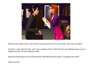 And then the reality hit him, and he felt a smile tug at the corner of his mouth “Like with, my baby?”

Tara felt a smile split her face, and it was a witness to her relief that she had nothing clever to say in
response to that “Yes your baby you idiot.”

David was beaming across at his fiancée with unbridled joy by this point “I’m going to be a dad!”

“Yeah, you are.”
 