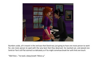 Numbers aside, all it meant in the end was that David was just going to have one more person to work
for, one more person to spoil with the very best that they deserved. He reached out, and placed one
hand on Tara’s still flat stomach as delicately as if he might somehow break her with that one touch.

“Well then...” he took a deep breath “Allons-y.”
 