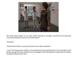 The Young woman began to turn away, before seeming to remember something and turning back
“Sorry, but what did you say your names were again?”

“We didn’t.”

“Doctor Smith and this is my associate, Doctor Jones. We’re specialists.”

“I see.” The Young woman nodded, as she wondered if she was getting older or if the specialists really
did look younger than they should be, but she shrugged it off as she dashed hurriedly down the hallway,
leaving the doctors to their work.
 