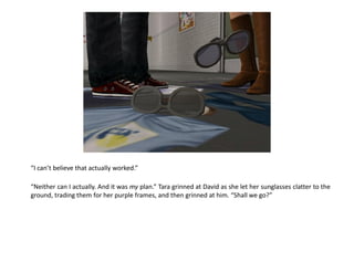 “I can’t believe that actually worked.”

“Neither can I actually. And it was my plan.” Tara grinned at David as she let her sunglasses clatter to the
ground, trading them for her purple frames, and then grinned at him. “Shall we go?”
 
