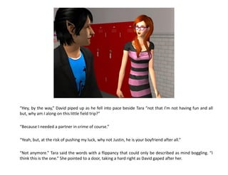 “Hey, by the way,” David piped up as he fell into pace beside Tara “not that I’m not having fun and all
but, why am I along on this little field trip?”

“Because I needed a partner in crime of course.”

“Yeah, but, at the risk of pushing my luck, why not Justin, he is your boyfriend after all.”

“Not anymore.” Tara said the words with a flippancy that could only be described as mind boggling. “I
think this is the one.” She pointed to a door, taking a hard right as David gaped after her.
 