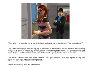 “Wait, what?” he stared at her as she jiggled the handle of the door ineffectually “You two broke up?”

“Yep. Very late last night. We’re still going to be friends, it was all very civilized. And that was the thing
really isn’t it, it was all ridiculously civilized, all very friends trying to be in love...so I guess you were right
about that too...and I think this door is locked.” David felt a grin pull at his mouth at this news.

“You know...” He chose his next words carefully “since you admitted I was right, I guess it’s my turn
again. You were right. About me having secrets.”

“David, do you really think this is the time?”
 