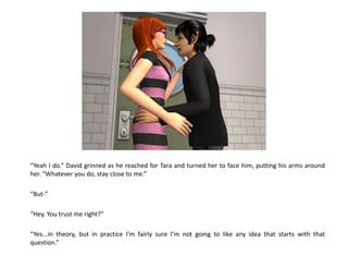 “Yeah I do.” David grinned as he reached for Tara and turned her to face him, putting his arms around
her. “Whatever you do, stay close to me.”

“But-”

“Hey. You trust me right?”

“Yes...in theory, but in practice I’m fairly sure I’m not going to like any idea that starts with that
question.”
 