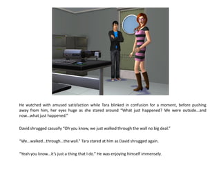 He watched with amused satisfaction while Tara blinked in confusion for a moment, before pushing
away from him, her eyes huge as she stared around “What just happened? We were outside...and
now...what just happened.”

David shrugged casually “Oh you know, we just walked through the wall no big deal.”

“We...walked...through...the wall.” Tara stared at him as David shrugged again.

“Yeah you know...it’s just a thing that I do.” He was enjoying himself immensely.
 