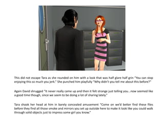 This did not escape Tara as she rounded on him with a look that was half glare half grin “You can stop
enjoying this so much you jerk.” She punched him playfully “Why didn’t you tell me about this before?”

Again David shrugged “It never really came up and then it felt strange just telling you...now seemed like
a good time though, since we seem to be doing a lot of sharing lately.”

Tara shook her head at him in barely concealed amusement “Come on we’d better find these files
before they find all those smoke and mirrors you set up outside here to make it look like you could walk
through solid objects just to impress some girl you know.”
 