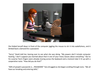 She folded herself down in front of the computer jiggling the mouse to stir it into wakefulness, and it
blinked back a demand for a password.

“Sorry,” David told her, leaning over to see what she was doing. “My powers don’t include computer
hacking. I don’t suppose you learned about that in one of your many classes about everything.” But to
his surprise Tara’s fingers were already moving across the keyboard and a moment later it lit up with a
cooperative noise. “How did you do that?”

“60% of people’s passwords is....PASSWORD” Tara shrugged as she began scrolling through icons. “We all
have our breaking and entering skills.”
 
