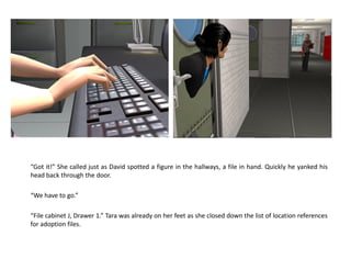 “Got it!” She called just as David spotted a figure in the hallways, a file in hand. Quickly he yanked his
head back through the door.

“We have to go.”

“File cabinet J, Drawer 1.” Tara was already on her feet as she closed down the list of location references
for adoption files.
 