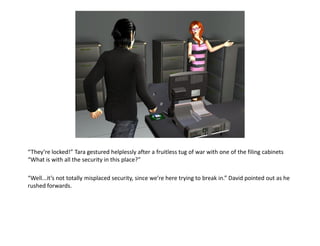 “They’re locked!” Tara gestured helplessly after a fruitless tug of war with one of the filing cabinets
“What is with all the security in this place?”

“Well...it’s not totally misplaced security, since we’re here trying to break in.” David pointed out as he
rushed forwards.
 