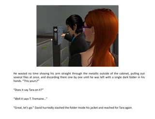 He wasted no time shoving his arm straight through the metallic outside of the cabinet, pulling out
several files at once, and discarding them one by one until he was left with a single dark folder in his
hands. “This yours?”

“Does it say Tara on it?”

“Well it says T. Tremaine...”

“Great, let’s go.” David hurriedly stashed the folder inside his jacket and reached for Tara again.
 