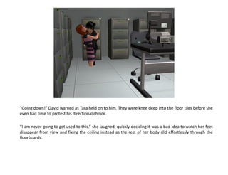“Going down!” David warned as Tara held on to him. They were knee deep into the floor tiles before she
even had time to protest his directional choice.

“I am never going to get used to this.” she laughed, quickly deciding it was a bad idea to watch her feet
disappear from view and fixing the ceiling instead as the rest of her body slid effortlessly through the
floorboards.
 