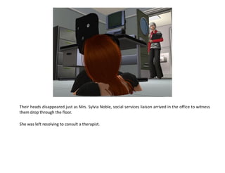 Their heads disappeared just as Mrs. Sylvia Noble, social services liaison arrived in the office to witness
them drop through the floor.

She was left resolving to consult a therapist.
 