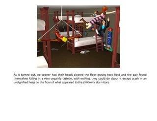 As it turned out, no sooner had their heads cleared the floor gravity took hold and the pair found
themselves falling in a very ungainly fashion, with nothing they could do about it except crash in an
undignified heap on the floor of what appeared to the children’s dormitory.
 