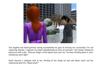 Tara laughed and David grinned, having accomplished his goal of amusing her successfully “I’m not
repressing. Besides, I organize my towels alphabetically by store of purchase.” She teased, flicking his
pointy ear with a grin. “And you forgot a third option from your list. I’ve been thinking about it, and I
realized you were right.”

David chanced a sideways look at her, thinking of the things he had said about Justin and her
relationship with him, “About what?”
 