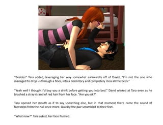 “Besides” Tara added, leveraging her way somewhat awkwardly off of David, “I’m not the one who
managed to drop us through a floor, into a dormitory and completely miss all the beds.”

“Yeah well I thought I’d buy you a drink before getting you into bed.” David winked at Tara even as he
brushed a stray strand of red hair from her face. “Are you ok?”

Tara opened her mouth as if to say something else, but in that moment there came the sound of
footsteps from the hall once more. Quickly the pair scrambled to their feet.

“What now?” Tara asked, her face flushed.
 