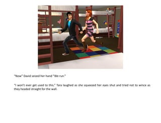 “Now” David seized her hand “We run.”

“I won’t ever get used to this.” Tara laughed as she squeezed her eyes shut and tried not to wince as
they headed straight for the wall.
 