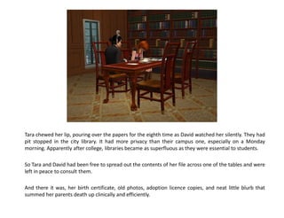 Tara chewed her lip, pouring over the papers for the eighth time as David watched her silently. They had
pit stopped in the city library. It had more privacy than their campus one, especially on a Monday
morning. Apparently after college, libraries became as superfluous as they were essential to students.

So Tara and David had been free to spread out the contents of her file across one of the tables and were
left in peace to consult them.

And there it was, her birth certificate, old photos, adoption licence copies, and neat little blurb that
summed her parents death up clinically and efficiently.
 