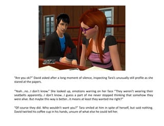 “Are you ok?” David asked after a long moment of silence, inspecting Tara’s unusually still profile as she
stared at the papers.

“Yeah...no...I don’t know.” She looked up, emotions warring on her face “They weren’t wearing their
seatbelts apparently...I don’t know...I guess a part of me never stopped thinking that somehow they
were alive. But maybe this way is better...it means at least they wanted me right?”

“Of course they did. Who wouldn’t want you?” Tara smiled at him in spite of herself, but said nothing.
David twirled his coffee cup in his hands, unsure of what else he could tell her.
 