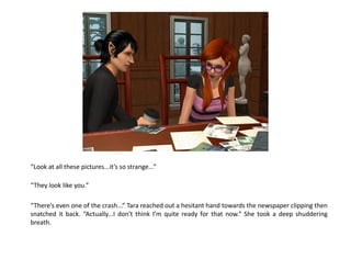 “Look at all these pictures...it’s so strange...”

“They look like you.”

“There’s even one of the crash...” Tara reached out a hesitant hand towards the newspaper clipping then
snatched it back. “Actually...I don’t think I’m quite ready for that now.” She took a deep shuddering
breath.
 