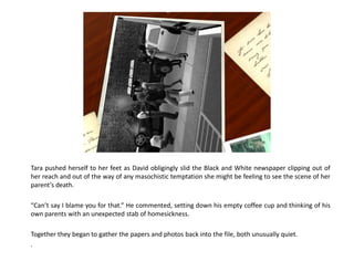 Tara pushed herself to her feet as David obligingly slid the Black and White newspaper clipping out of
her reach and out of the way of any masochistic temptation she might be feeling to see the scene of her
parent’s death.

“Can’t say I blame you for that.” He commented, setting down his empty coffee cup and thinking of his
own parents with an unexpected stab of homesickness.

Together they began to gather the papers and photos back into the file, both unusually quiet.
.
 