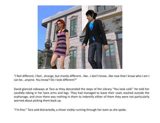 “I feel different, I feel...strange, but mostly different...like...I don’t know...like now that I know who I am I
can be...anyone. You know? Do I look different?”

David glanced sideways at Tara as they descended the steps of the Library “You look cold.” He told her
candidly taking in her bare arms and legs. They had managed to leave their coats stashed outside the
orphanage, and since there was nothing in them to indentify either of them they were not particularly
worried about picking them back up.

“I’m fine.” Tara said distractedly, a shiver visibly running through her even as she spoke.
 