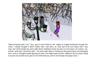 “About knowing who I am.” Tara spun to face David as she began to trudge backwards through the
snow, “I always thought it didn’t matter who I was born, as I just had to be sure about who I was
now...but I think maybe you were right about needing to know my past so I can know I am and be...me,
and be...with who I should be with... You were right about it making me feel weird about not belonging
here...and so I thought maybe figuring out who I am might make me feel...different. But I’ve been trying
to access my records since I got to Uni to find that out, and it’s all red tape and paper work...”
 