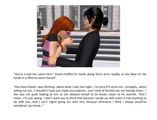 “You’re a bad liar, come here.” David chaffed his hands along Tara’s arms rapidly, as she blew on her
hands in a effort to warm herself.

“Hey listen David, I was thinking...about what I said, last night...I’m sorry if it came out...strangely...about
asking me out...I shouldn’t have just made assumptions...and I kind of blurted out my feelings there...”
She was not quite looking at him as she allowed herself to be drawn closer to his warmth. “And I
mean...I’m just saying...I don’t want you to think that because I broke up with Justin it had anything to
do with you...And I can’t regret going out with him, because otherwise I think I always would’ve
wondered, you know...”
 