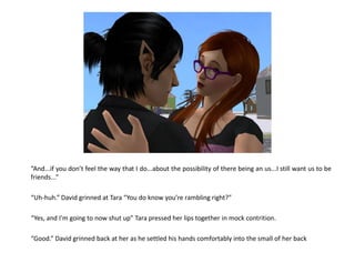 “And...if you don’t feel the way that I do...about the possibility of there being an us...I still want us to be
friends...”

“Uh-huh.” David grinned at Tara “You do know you’re rambling right?”

“Yes, and I’m going to now shut up” Tara pressed her lips together in mock contrition.

“Good.” David grinned back at her as he settled his hands comfortably into the small of her back
 