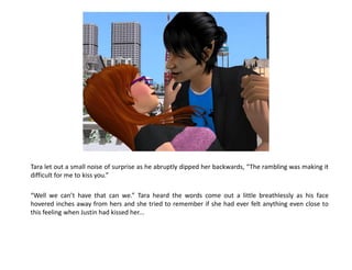 Tara let out a small noise of surprise as he abruptly dipped her backwards, “The rambling was making it
difficult for me to kiss you.”

“Well we can’t have that can we.” Tara heard the words come out a little breathlessly as his face
hovered inches away from hers and she tried to remember if she had ever felt anything even close to
this feeling when Justin had kissed her...
 