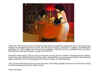 “Well well...Will you look at that.” Kimberly smiled slowly “Everything is falling into place...who would have
thought, he managed to get her all on his own. Of course the girl is...what she is I suppose, considering her
parentage. But I don’t imagine that will cause any problems. I think this calls for a celebration don’t you Sam?
What do you say we treat ourselves, and go out for dinner?”

Samantha smiled eagerly “Oh yes, that sounds lovely, we’ll go visit the children!” Kimberly eyed the hideous
toy her twin had unearthed from Grim knew where, and had taken to carrying around with her. She had some
vague recollection of her once plucking it from the inert fingers of a little blonde girl.

“Can you leave that here if we’re to go out Sam dear?” She asked cajolingly, but Sam was far too busy rocking
her doll and singing to herself to listen to sanity

“Rock a bye baby...”
 