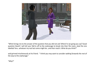 “Which brings me to the answer of the question that you did not ask! Where’re we going you say? Good
question David! I will tell you! We’re off to the orphanage to break into their file room, steal the one
labelled Tara...whatever my real last name might be...and then read it. What do you think?”

avid grinned mischievously at his friend. “I think you may want to consider walking forwards the rest of
the way to the orphanage.”

“Why?”
 